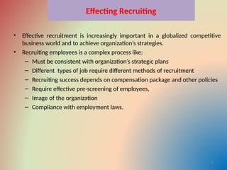 Effecting Recruiting
• Effective recruitment is increasingly important in a globalized competitive
business world and to achieve organization’s strategies.
• Recruiting employees is a complex process like:
– Must be consistent with organization’s strategic plans
– Different types of job require different methods of recruitment
– Recruiting success depends on compensation package and other policies
– Require effective pre-screening of employees,
– Image of the organization
– Compliance with employment laws.
4
 