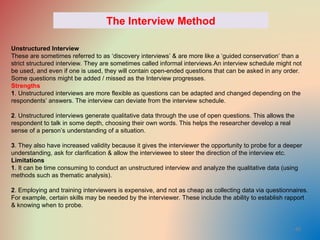 40
The Interview Method
Unstructured Interview
These are sometimes referred to as ‘discovery interviews’ & are more like a ‘guided conservation’ than a
strict structured interview. They are sometimes called informal interviews.An interview schedule might not
be used, and even if one is used, they will contain open-ended questions that can be asked in any order.
Some questions might be added / missed as the Interview progresses.
Strengths
1. Unstructured interviews are more flexible as questions can be adapted and changed depending on the
respondents’ answers. The interview can deviate from the interview schedule.
2. Unstructured interviews generate qualitative data through the use of open questions. This allows the
respondent to talk in some depth, choosing their own words. This helps the researcher develop a real
sense of a person’s understanding of a situation.
3. They also have increased validity because it gives the interviewer the opportunity to probe for a deeper
understanding, ask for clarification & allow the interviewee to steer the direction of the interview etc.
Limitations
1. It can be time consuming to conduct an unstructured interview and analyze the qualitative data (using
methods such as thematic analysis).
2. Employing and training interviewers is expensive, and not as cheap as collecting data via questionnaires.
For example, certain skills may be needed by the interviewer. These include the ability to establish rapport
& knowing when to probe.
 