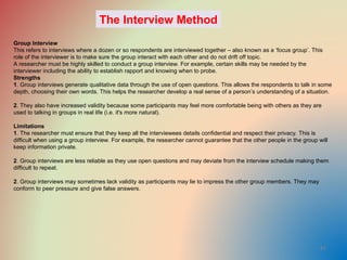 41
Group Interview
This refers to interviews where a dozen or so respondents are interviewed together – also known as a ‘focus group’. This
role of the interviewer is to make sure the group interact with each other and do not drift off topic.
A researcher must be highly skilled to conduct a group interview. For example, certain skills may be needed by the
interviewer including the ability to establish rapport and knowing when to probe.
Strengths
1. Group interviews generate qualitative data through the use of open questions. This allows the respondents to talk in some
depth, choosing their own words. This helps the researcher develop a real sense of a person’s understanding of a situation.
2. They also have increased validity because some participants may feel more comfortable being with others as they are
used to talking in groups in real life (i.e. it's more natural).
Limitations
1. The researcher must ensure that they keep all the interviewees details confidential and respect their privacy. This is
difficult when using a group interview. For example, the researcher cannot guarantee that the other people in the group will
keep information private.
2. Group interviews are less reliable as they use open questions and may deviate from the interview schedule making them
difficult to repeat.
2. Group interviews may sometimes lack validity as participants may lie to impress the other group members. They may
conform to peer pressure and give false answers.
The Interview Method
 