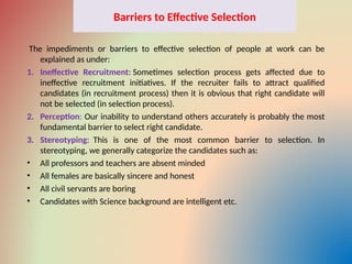 Barriers to Effective Selection
The impediments or barriers to effective selection of people at work can be
explained as under:
1. Ineffective Recruitment: Sometimes selection process gets affected due to
ineffective recruitment initiatives. If the recruiter fails to attract qualified
candidates (in recruitment process) then it is obvious that right candidate will
not be selected (in selection process).
2. Perception: Our inability to understand others accurately is probably the most
fundamental barrier to select right candidate.
3. Stereotyping: This is one of the most common barrier to selection. In
stereotyping, we generally categorize the candidates such as:
• All professors and teachers are absent minded
• All females are basically sincere and honest
• All civil servants are boring
• Candidates with Science background are intelligent etc.
 