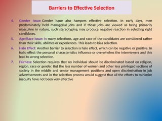 Barriers to Effective Selection
4. Gender Issue: Gender issue also hampers effective selection. In early days, men
predominately held managerial jobs and if those jobs are viewed as being primarily
masculine in nature, such stereotyping may produce negative reaction in selecting right
candidates.
5. Age/Race Issue: In many selections, age and race of the candidates are considered rather
than their skills, abilities or experiences. This leads to bias selection.
6. Halo Effect: Another barrier to selection is halo effect, which can be negative or positive. In
hallo effect the personal characteristics influence or overwhelms the interviewers and this
lead to wrong selection.
7. Fairness: Selection requires that no individual should be discriminated based on religion,
region, race or gender. But the less number of women and other less privileged sections of
society in the middle and senior management positions and open discrimination in job
advertisements and in the selection process would suggest that all the efforts to minimize
inequity have not been very effective
 