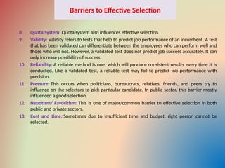 Barriers to Effective Selection
8. Quota System: Quota system also influences effective selection.
9. Validity: Validity refers to tests that help to predict job performance of an incumbent. A test
that has been validated can differentiate between the employees who can perform well and
those who will not. However, a validated test does not predict job success accurately. It can
only increase possibility of success.
10. Reliability: A reliable method is one, which will produce consistent results every time it is
conducted. Like a validated test, a reliable test may fail to predict job performance with
precision.
11. Pressure: This occurs when politicians, bureaucrats, relatives, friends, and peers try to
influence on the selectors to pick particular candidate. In public sector, this barrier mostly
influenced a good selection.
12. Nepotism/ Favoritism: This is one of major/common barrier to effective selection in both
public and private sectors.
13. Cost and time: Sometimes due to insufficient time and budget, right person cannot be
selected.
 