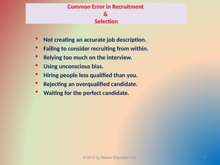 Common Error in Recruitment
&
Selection
 Not creating an accurate job description.
 Failing to consider recruiting from within.
 Relying too much on the interview.
 Using unconscious bias.
 Hiring people less qualified than you.
 Rejecting an overqualified candidate.
 Waiting for the perfect candidate.
© 2010 by Nelson Education Ltd. 47
 