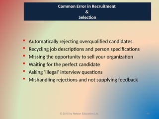  Automatically rejecting overqualified candidates
 Recycling job descriptions and person specifications
 Missing the opportunity to sell your organization
 Waiting for the perfect candidate
 Asking ‘illegal’ interview questions
 Mishandling rejections and not supplying feedback
© 2010 by Nelson Education Ltd. 49
Common Error in Recruitment
&
Selection
 