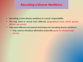 Recruiting a Diverse Workforce
• Recruiting a more diverse workforce is a social responsibility.
• You may need to recruit from different geographical areas, ethnic groups,
gender, age groups.
• May need different recruitment techniques for recruiting diverse workforce-
– May need to introduce affirmative action like quota for disadvantage
groups.
 