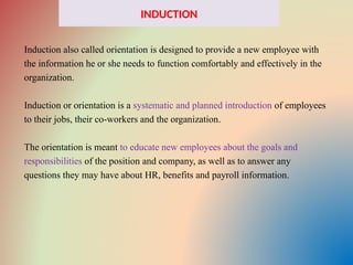 INDUCTION
Induction also called orientation is designed to provide a new employee with
the information he or she needs to function comfortably and effectively in the
organization.
Induction or orientation is a systematic and planned introduction of employees
to their jobs, their co-workers and the organization.
The orientation is meant to educate new employees about the goals and
responsibilities of the position and company, as well as to answer any
questions they may have about HR, benefits and payroll information.
 