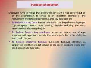 Purposes of Induction
Employers have to realize that orientation isn't just a nice gesture put on
by the organization. It serves as an important element of the
recruitment and retention process. Some key purposes are
 To Reduce Startup Costs Proper orientation can help the employee get
"up to speed" much more quickly, thereby reducing the costs
associated with learning the job.
 To Reduce Anxiety Any employee, when put into a new, strange
situation, will experience anxiety that can impede his or her ability to
learn to do the job.
 To Reduce Employee Turnover Employee turnover increases as
employees feel they are not valued, or are put in positions where they
can't possibly do their jobs.
 