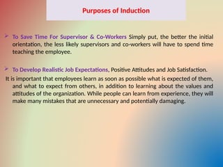 Purposes of Induction
 To Save Time For Supervisor & Co-Workers Simply put, the better the initial
orientation, the less likely supervisors and co workers will have to spend time
‑
teaching the employee.
 To Develop Realistic Job Expectations, Positive Attitudes and Job Satisfaction.
It is important that employees learn as soon as possible what is expected of them,
and what to expect from others, in addition to learning about the values and
attitudes of the organization. While people can learn from experience, they will
make many mistakes that are unnecessary and potentially damaging.
 