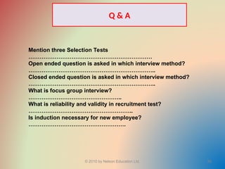 © 2010 by Nelson Education Ltd. 55
Mention three Selection Tests
…………………………………………………………
Open ended question is asked in which interview method?
…………………………………………………………..
Closed ended question is asked in which interview method?
…………………………………………………………..
What is focus group interview?
…………………………………………..
What is reliability and validity in recruitment test?
………………………………………………..
Is induction necessary for new employee?
…………………………………………….
Q & A
 