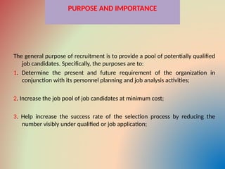 PURPOSE AND IMPORTANCE
The general purpose of recruitment is to provide a pool of potentially qualified
job candidates. Specifically, the purposes are to:
1. Determine the present and future requirement of the organization in
conjunction with its personnel planning and job analysis activities;
2. Increase the job pool of job candidates at minimum cost;
3. Help increase the success rate of the selection process by reducing the
number visibly under qualified or job application;
 