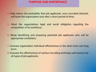 PURPOSE AND IMPORTANCE
4. Help reduce the probability that job applicants, once recruited selected,
will leave the organization only after a short period of time;
5. Meet the organizations legal and social obligation regarding the
composition of its workforce;
6. Being identifying and preparing potential job applicants who will be
appropriate candidates;
7. Increase organization individual effectiveness in the short term and long
term;
8. Evaluate the effectiveness of various recruiting technique and sources for
all types of job applicants.
 