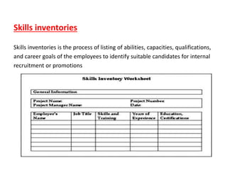 Skills inventories
Skills inventories is the process of listing of abilities, capacities, qualifications,
and career goals of the employees to identify suitable candidates for internal
recruitment or promotions
 
