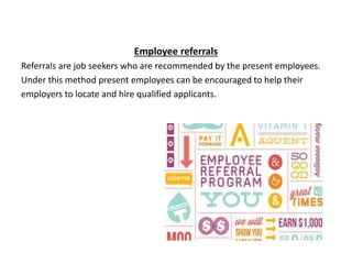 Employee referrals
Referrals are job seekers who are recommended by the present employees.
Under this method present employees can be encouraged to help their
employers to locate and hire qualified applicants.
 