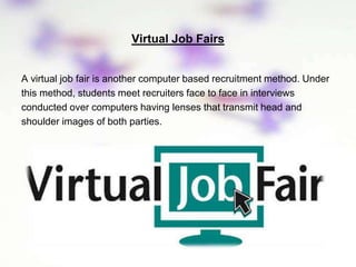 Virtual Job Fairs
A virtual job fair is another computer based recruitment method. Under
this method, students meet recruiters face to face in interviews
conducted over computers having lenses that transmit head and
shoulder images of both parties.
 