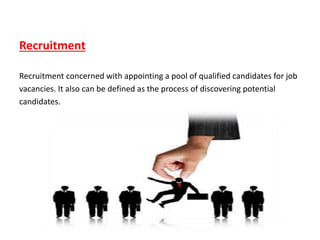 Recruitment
Recruitment concerned with appointing a pool of qualified candidates for job
vacancies. It also can be defined as the process of discovering potential
candidates.
 