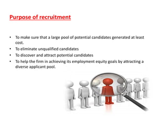 Purpose of recruitment
• To make sure that a large pool of potential candidates generated at least
cost.
• To eliminate unqualified candidates
• To discover and attract potential candidates
• To help the firm in achieving its employment equity goals by attracting a
diverse applicant pool.
 
