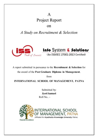 A
Project Report
on
A Study on Recruitment & Selection
A report submitted in pursuance to the Recruitment & Selection for
the award of the Post Graduate Diploma in Management.
from
INTERNATIONAL SCHOOL OF MANAGEMENT, PATNA
Submitted by:
Jyoti kumari
Roll No.. - 161820
 