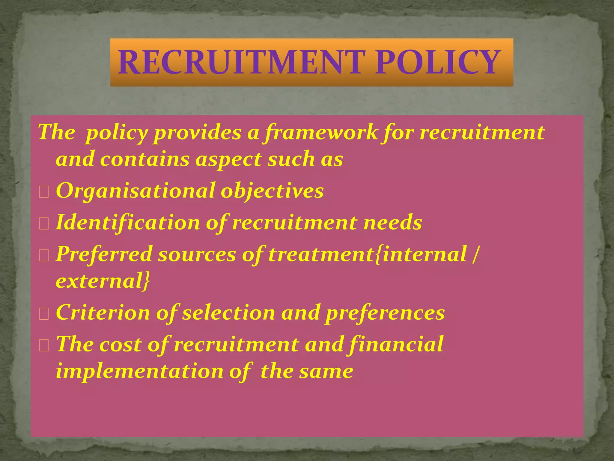 The policy provides a framework for recruitment
and contains aspect such as
Organisational objectives
Identification of recruitment needs
Preferred sources of treatment{internal /
external}
Criterion of selection and preferences
The cost of recruitment and financial
implementation of the same
RECRUITMENT POLICY
 