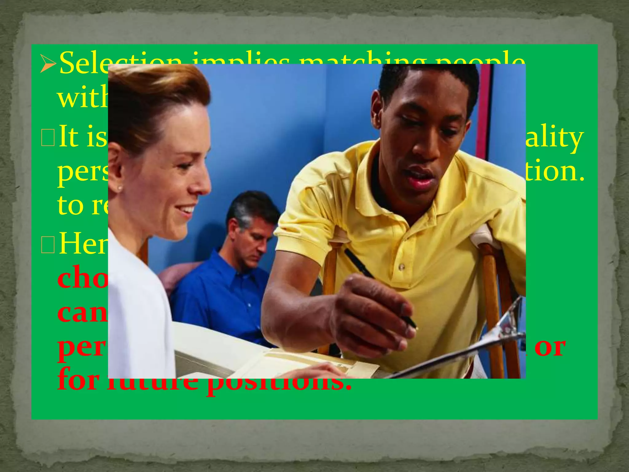 Selection implies matching people
with the right job.
It is essential therefore to select quality
personnel for placing in right position.
to render quality services ..
Hence ,Selection is a process of
choosing from among external
candidates the most suitable
persons for the current position or
for future positions.
 