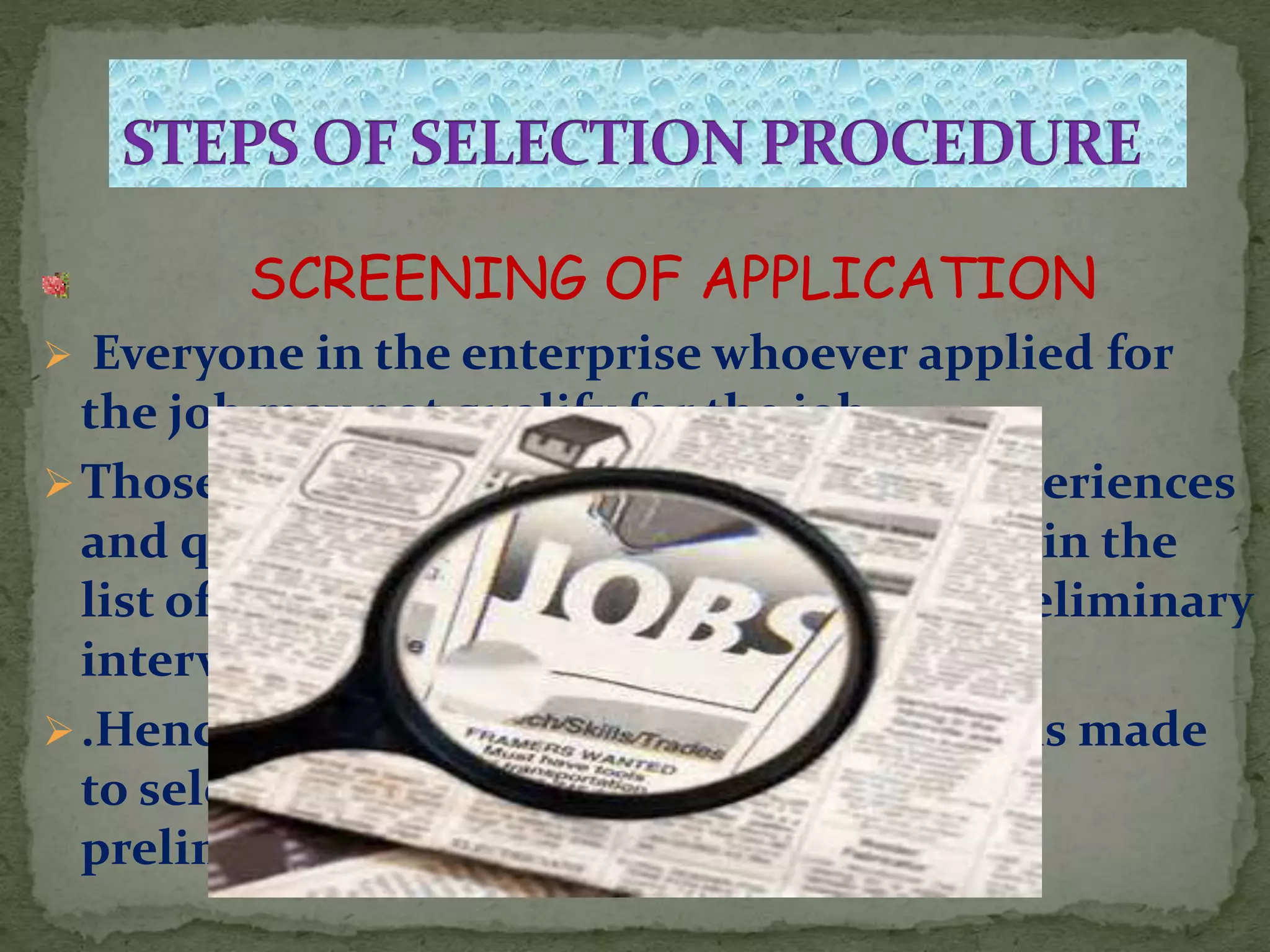 SCREENING OF APPLICATION
 Everyone in the enterprise whoever applied for
the job may not qualify for the job.
Those who do not possesses adequate experiences
and qualification should not be included in the
list of the candidates to be called for a preliminary
interview .
.Hence a proper scrutinity of application is made
to select the candidates to be called for
preliminary interview.
 
