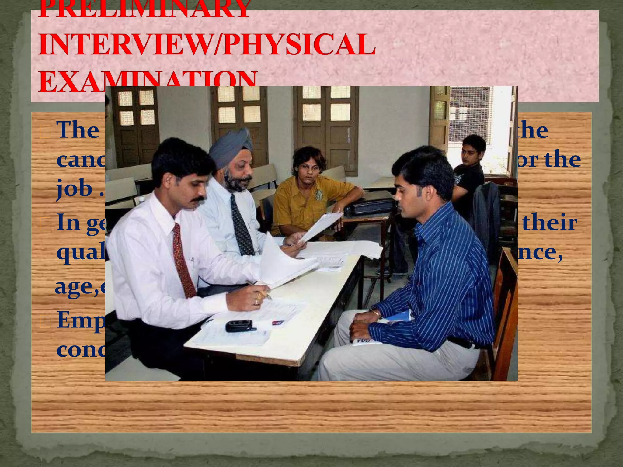 The employers tries to find out whether the
candidate is physically and mentally fit for the
job .
In general the candidate are asked about their
qualification.,Experience,interest,residence,
age,etc.
Employer should not take much time for
conducting the preliminary interview.
 