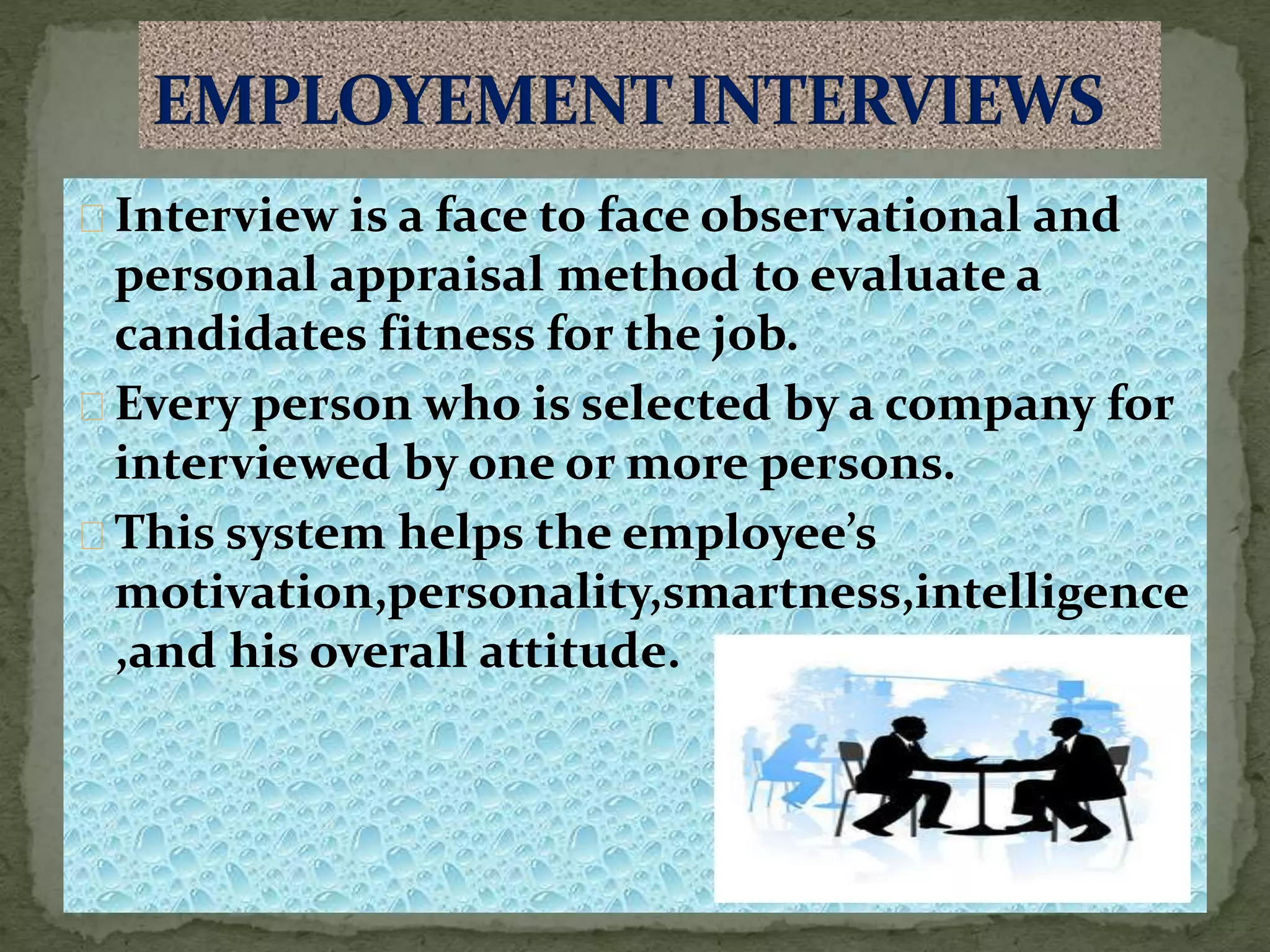 Interview is a face to face observational and
personal appraisal method to evaluate a
candidates fitness for the job.
Every person who is selected by a company for
interviewed by one or more persons.
This system helps the employee’s
motivation,personality,smartness,intelligence
,and his overall attitude.
 