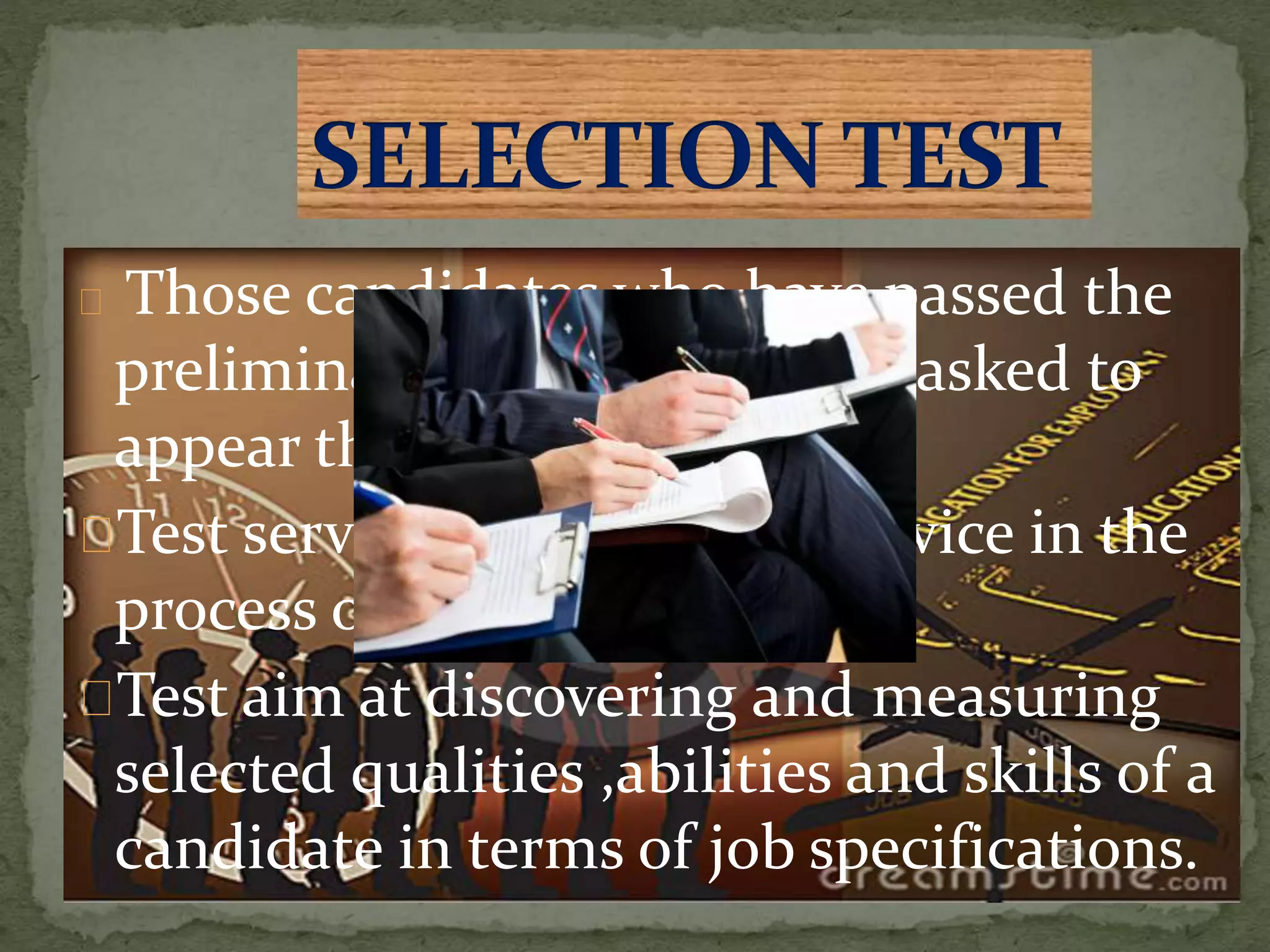 Those candidates who have passed the
preliminary interview will be asked to
appear the selection test .
Test serve as an important device in the
process of selection.
Test aim at discovering and measuring
selected qualities ,abilities and skills of a
candidate in terms of job specifications.
 