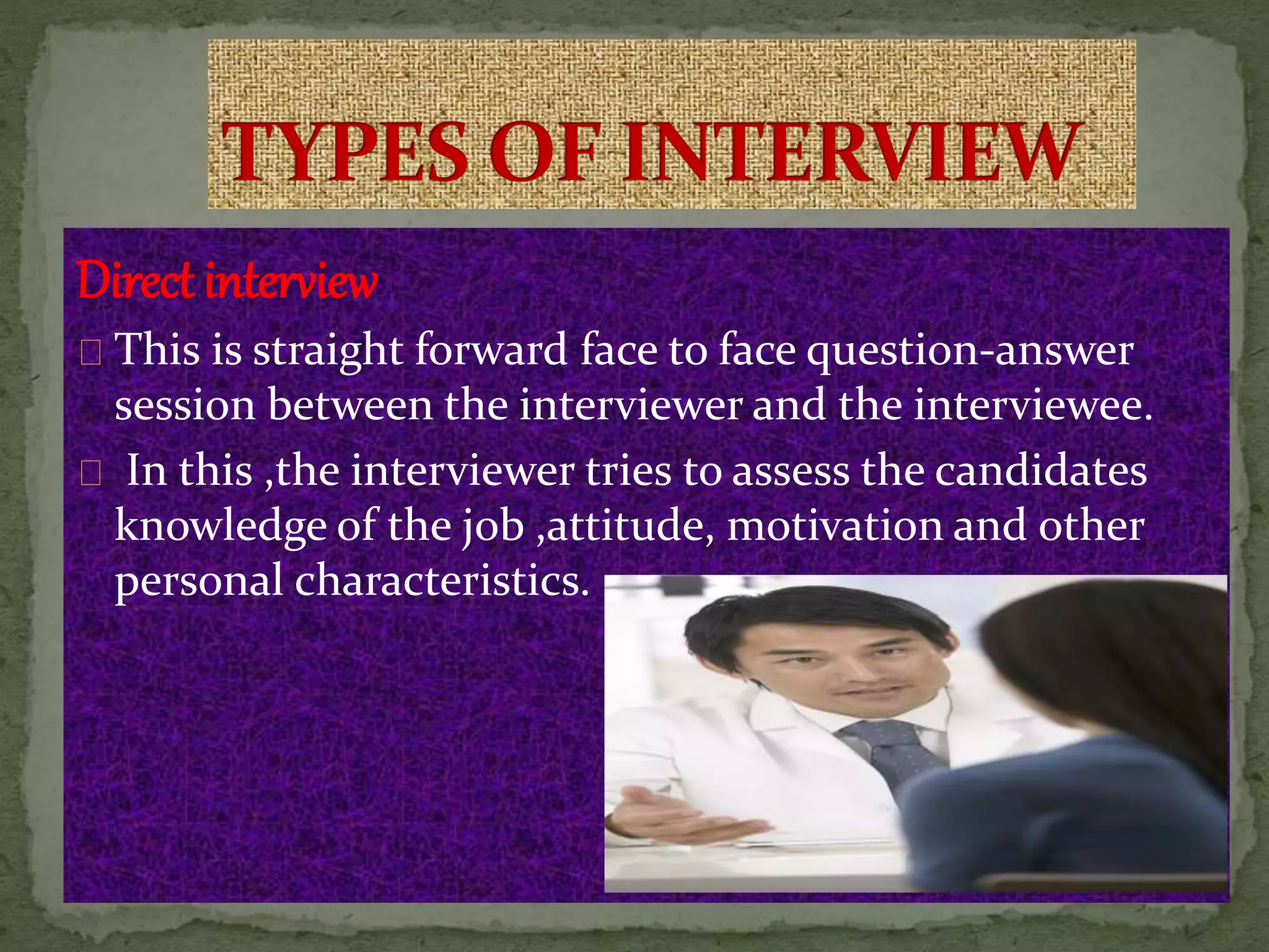 Direct interview
This is straight forward face to face question-answer
session between the interviewer and the interviewee.
In this ,the interviewer tries to assess the candidates
knowledge of the job ,attitude, motivation and other
personal characteristics.
 