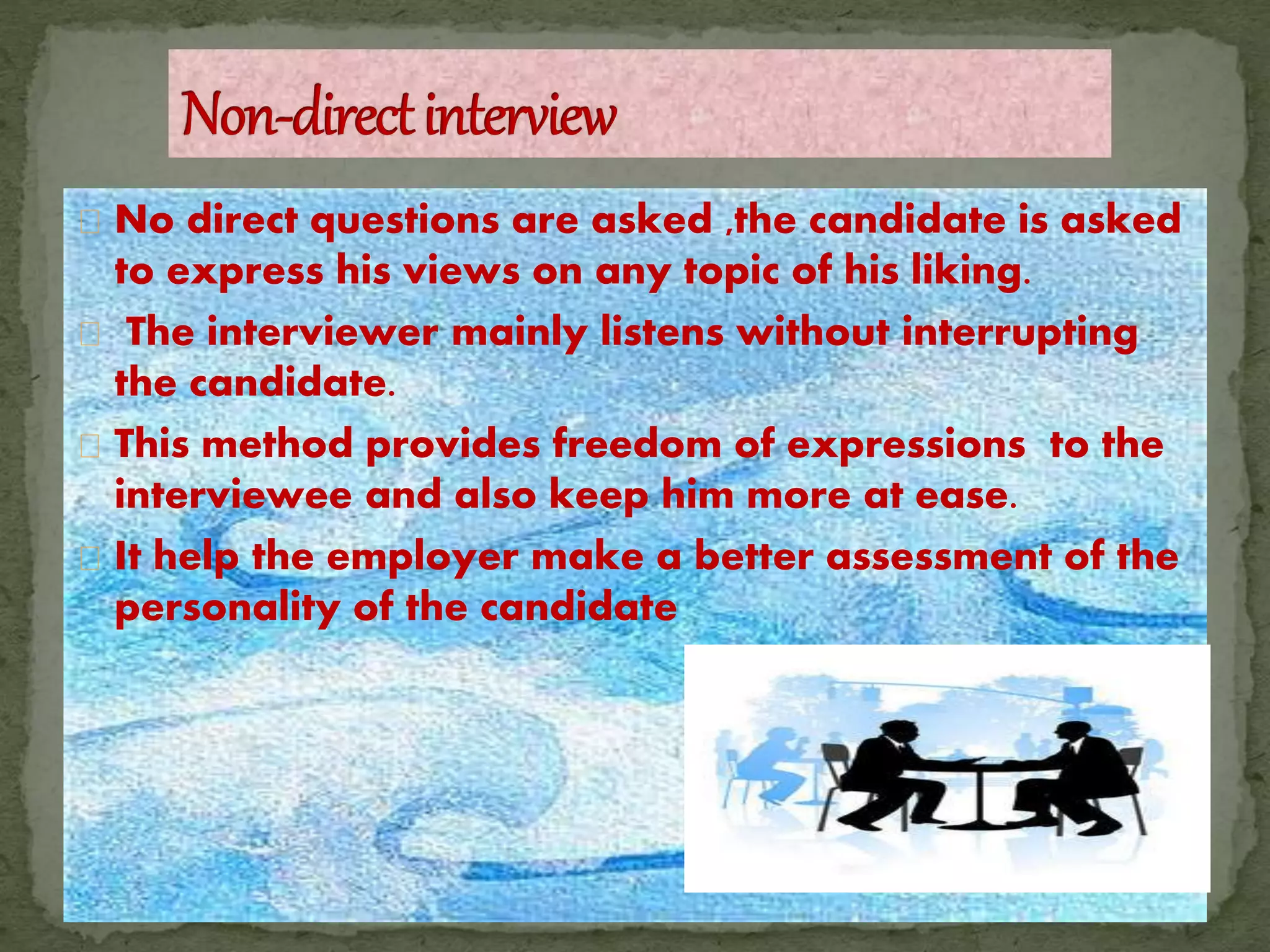 No direct questions are asked ,the candidate is asked
to express his views on any topic of his liking.
The interviewer mainly listens without interrupting
the candidate.
This method provides freedom of expressions to the
interviewee and also keep him more at ease.
It help the employer make a better assessment of the
personality of the candidate
 