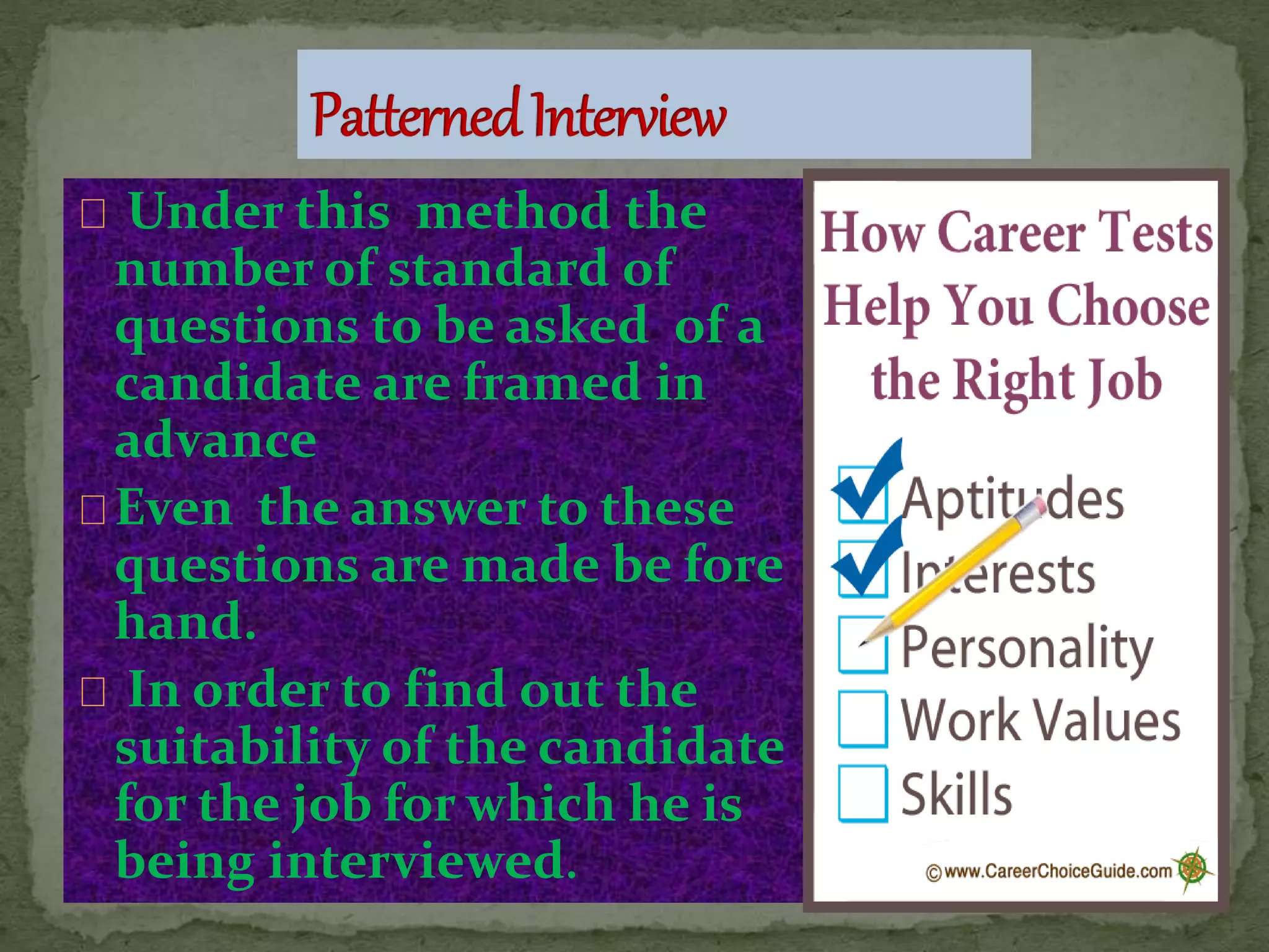 Under this method the
number of standard of
questions to be asked of a
candidate are framed in
advance
Even the answer to these
questions are made be fore
hand.
In order to find out the
suitability of the candidate
for the job for which he is
being interviewed.
 