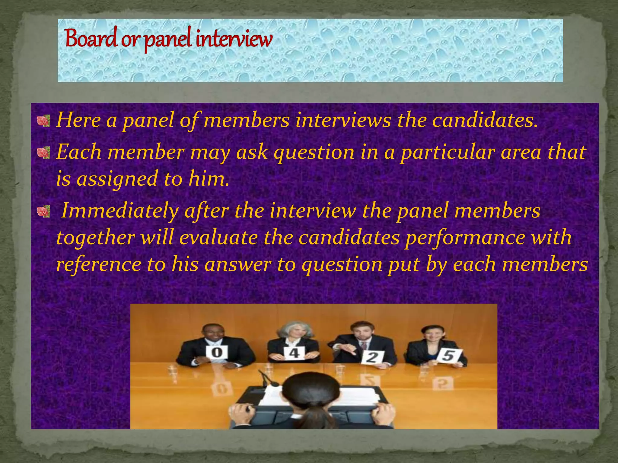 Here a panel of members interviews the candidates.
Each member may ask question in a particular area that
is assigned to him.
Immediately after the interview the panel members
together will evaluate the candidates performance with
reference to his answer to question put by each members
 