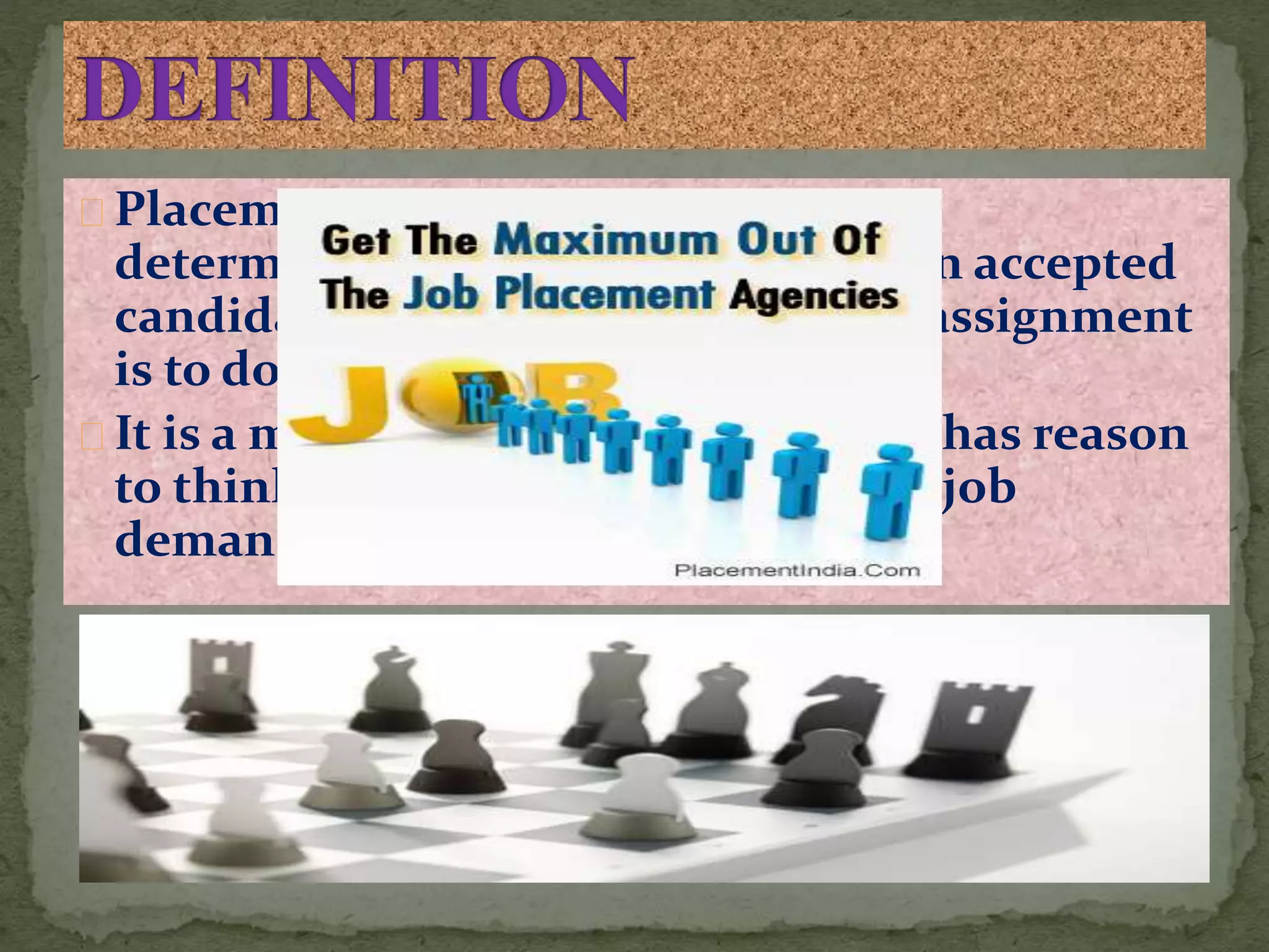 Placement may be defined as the
determination of the job to which an accepted
candidate is to be assigned and his assignment
is to do that job.
It is a matching of how a supervisor has reason
to think a candidate can handle the job
demands
 