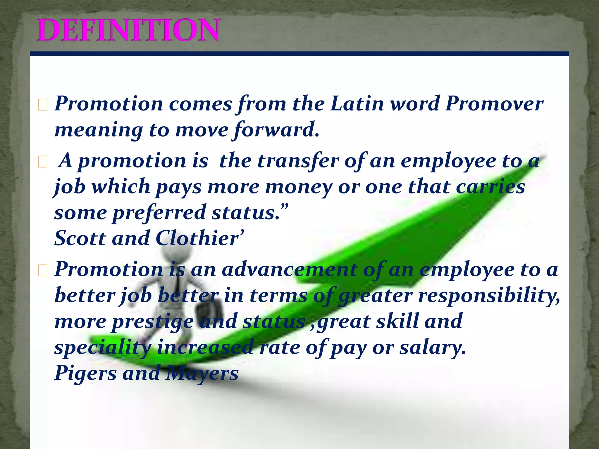 Promotion comes from the Latin word Promover
meaning to move forward.
A promotion is the transfer of an employee to a
job which pays more money or one that carries
some preferred status.”
Scott and Clothier’
Promotion is an advancement of an employee to a
better job better in terms of greater responsibility,
more prestige and status ,great skill and
speciality increased rate of pay or salary.
Pigers and Mayers
 