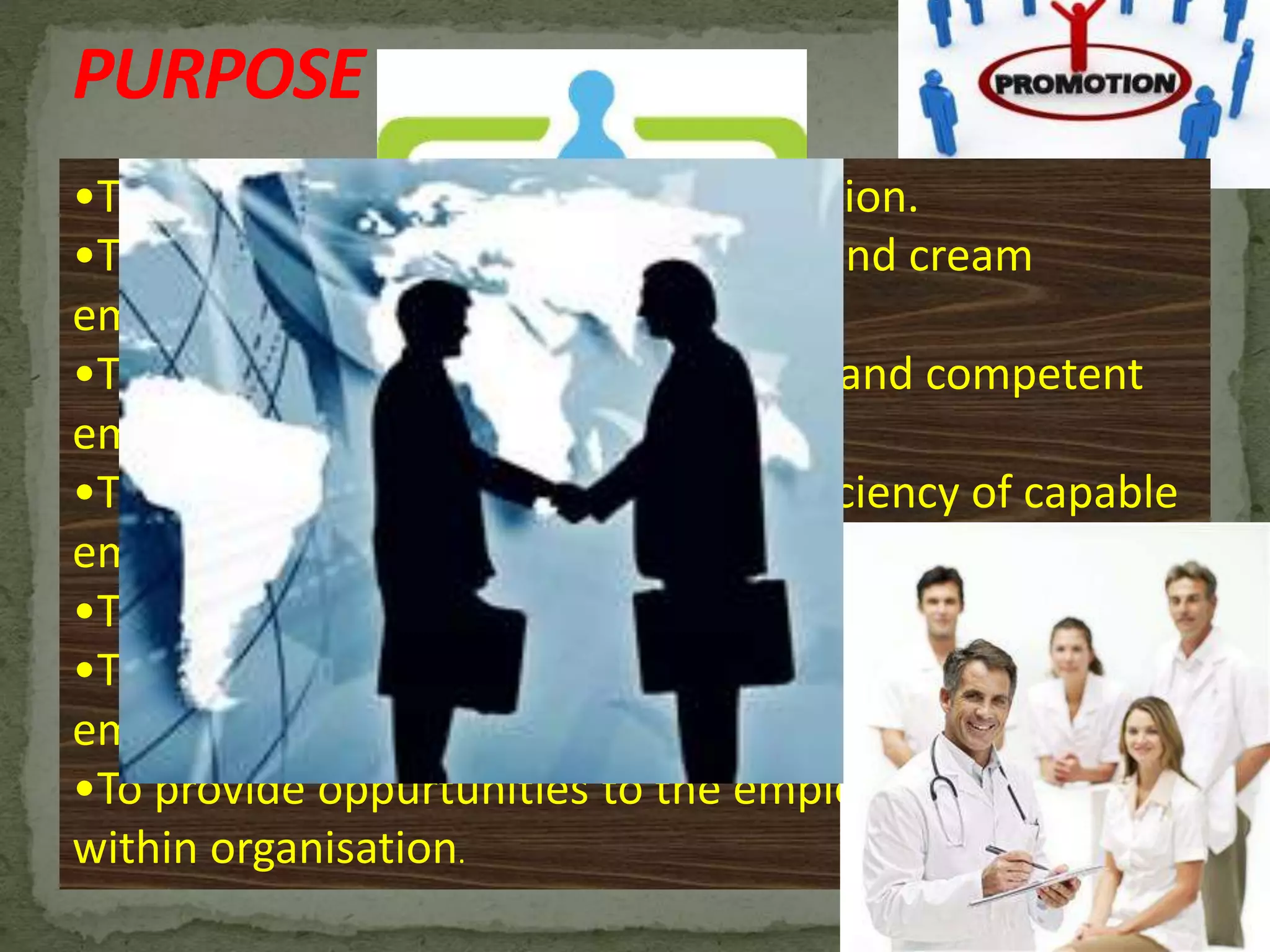 PURPOSE
•To motivate employee to higher position.
•To attract and retain the competent and cream
employee .
•To recognizing and reward deserving and competent
employee.
•To increase the effectiveness and efficiency of capable
employee and organisation.
•To fill higher vacancies within organisation
•To build morale and belongingness among the
employees.
•To provide oppurtunities to the employees to grow
within organisation.
 