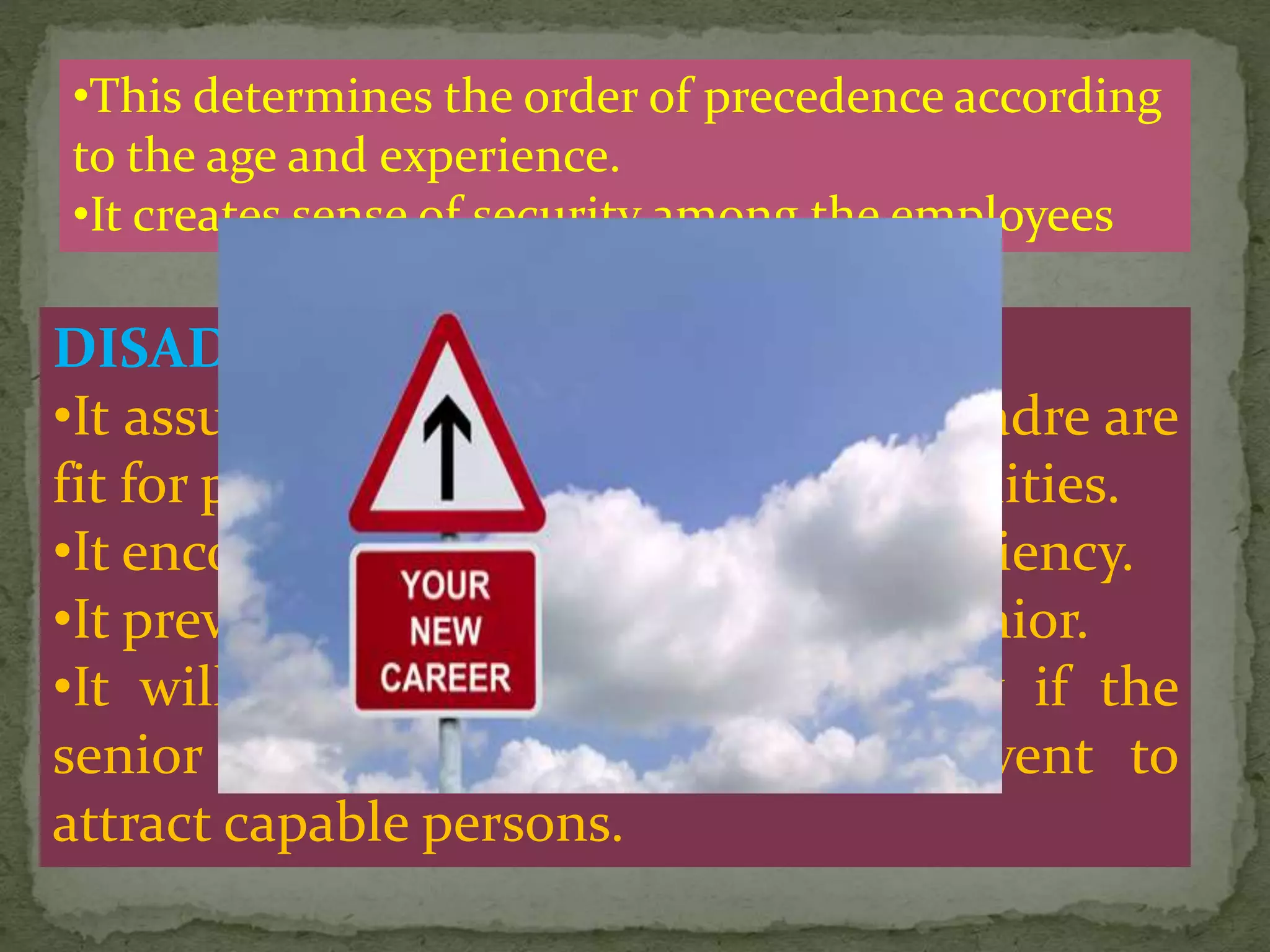 DISADVANTAGES:
•It assumes that all the employees of cadre are
fit for promotion irrespective of capabilities.
•It encourages lethargy and and in efficiency.
•It prevent youngers placed over the senior.
•It will detoriate the work efficiency if the
senior will not keep pace and prevent to
attract capable persons.
•This determines the order of precedence according
to the age and experience.
•It creates sense of security among the employees
 