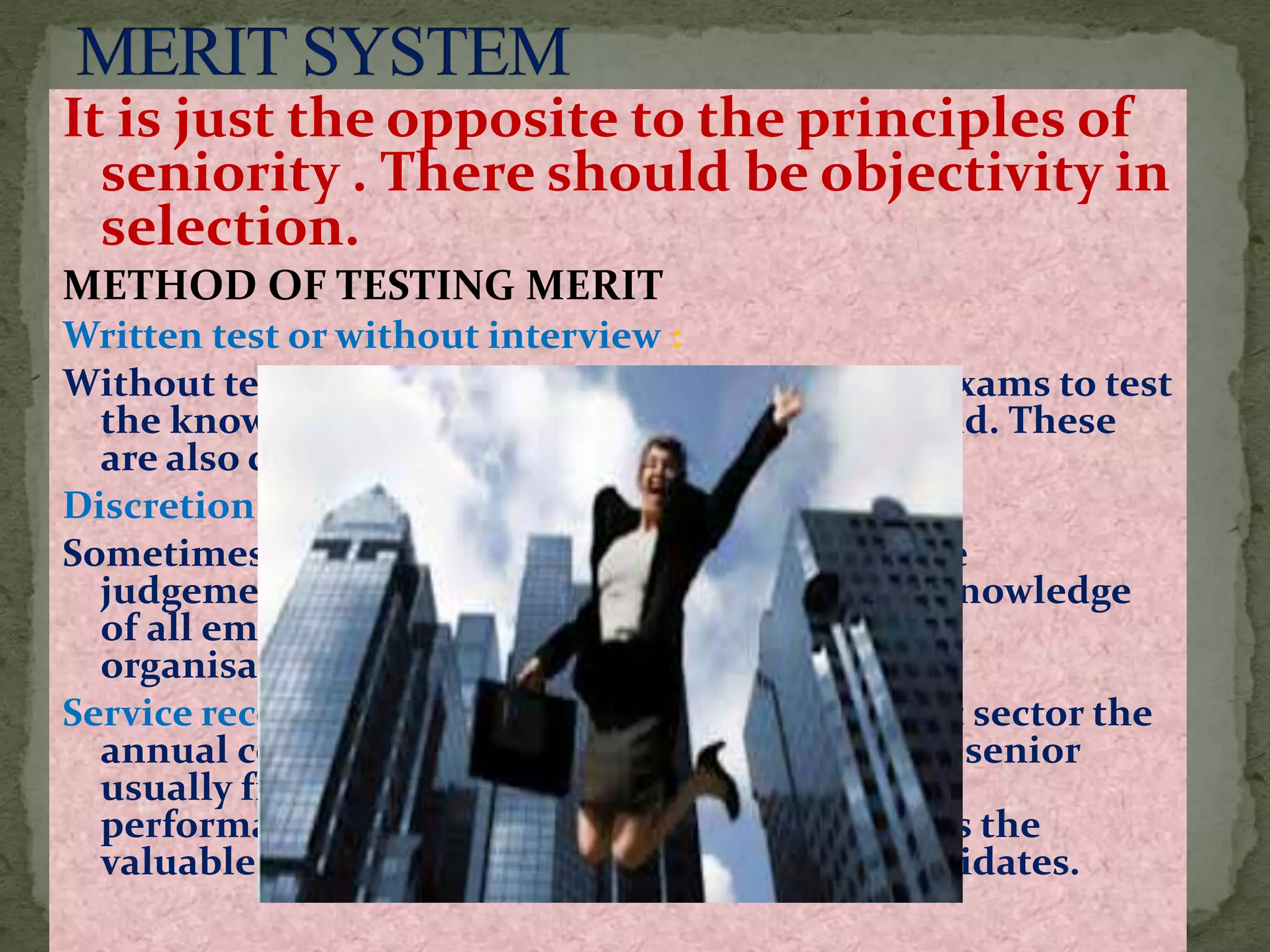 It is just the opposite to the principles of
seniority . There should be objectivity in
selection.
METHOD OF TESTING MERIT
Written test or without interview :
Without test may be competitive ,departmental exams to test
the knowledge of candidates in the relevant field. These
are also called promotional examinations
Discretion of the HOD:
Sometimes the merit of promotion is to left to the
judgement of the HOD ,who has the personal knowledge
of all employees and knows about their work in
organisation.
Service record and efficiency rating : In the public sector the
annual confidential record {ACR} .HOD or next senior
usually fills the confidential report about the
performances of subordinates. and the record is the
valuable aid to the judgement in selecting candidates.
 