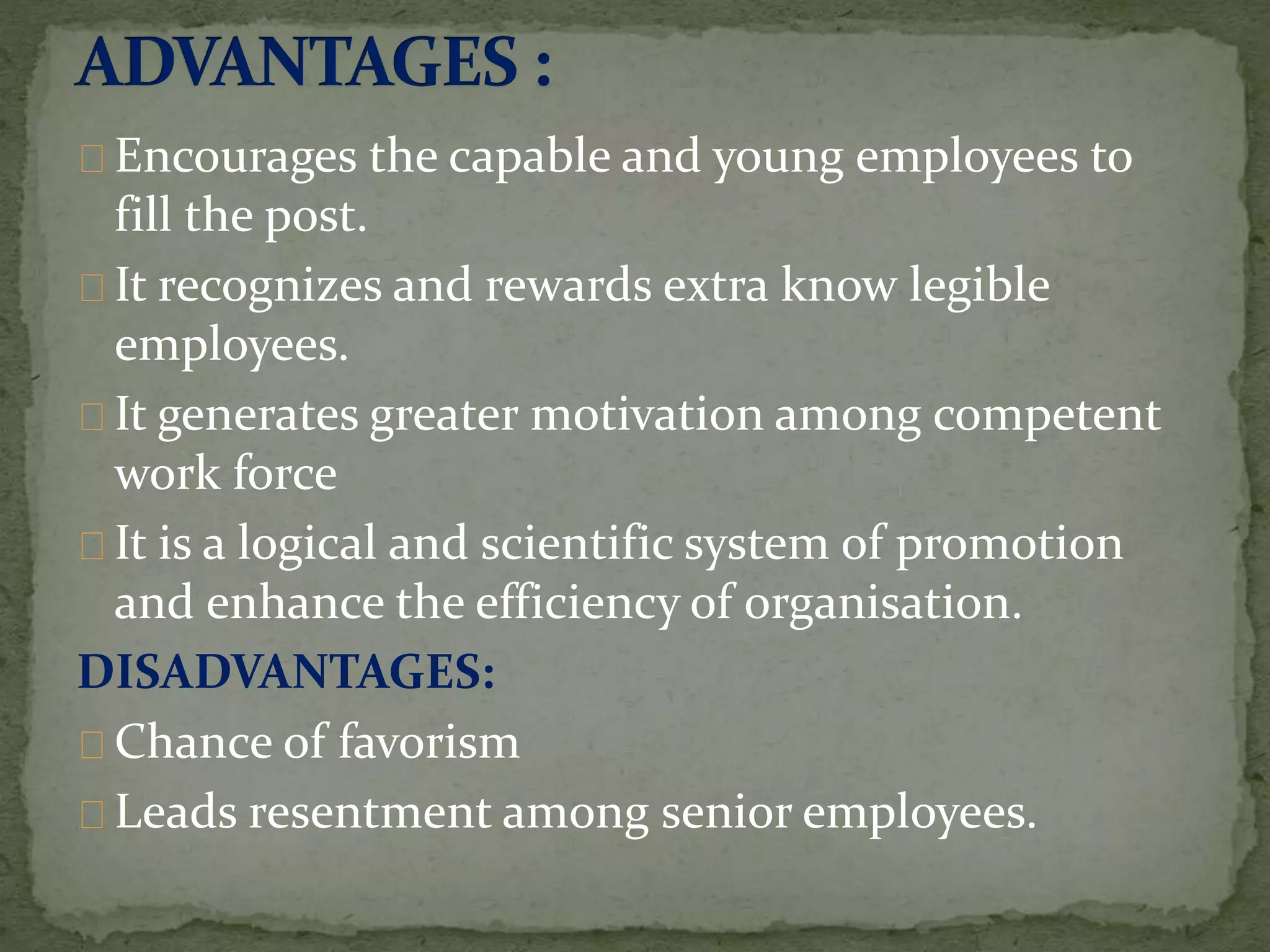 Encourages the capable and young employees to
fill the post.
It recognizes and rewards extra know legible
employees.
It generates greater motivation among competent
work force
It is a logical and scientific system of promotion
and enhance the efficiency of organisation.
DISADVANTAGES:
Chance of favorism
Leads resentment among senior employees.
 