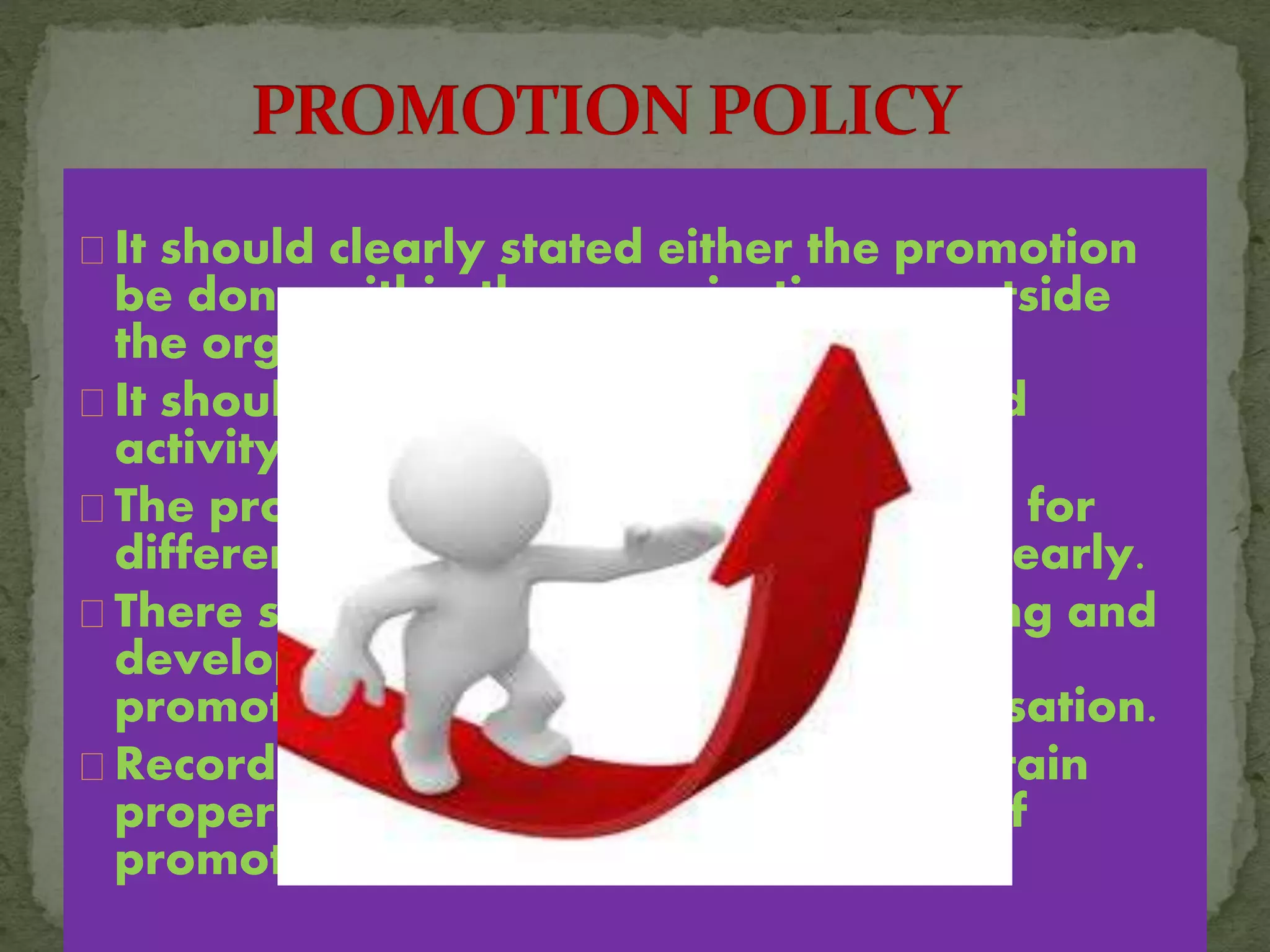 It should clearly stated either the promotion
be done within the organisation or outside
the organisation.
It should be fair ,impartial and planned
activity.
The promotional routes to be followed for
different cadre should be mentioned clearly.
There should be a provision for training and
development of existing employees if
promotion is considered within organisation.
Records of employees should be maintain
properly so that it can be use in time of
promotion.
 