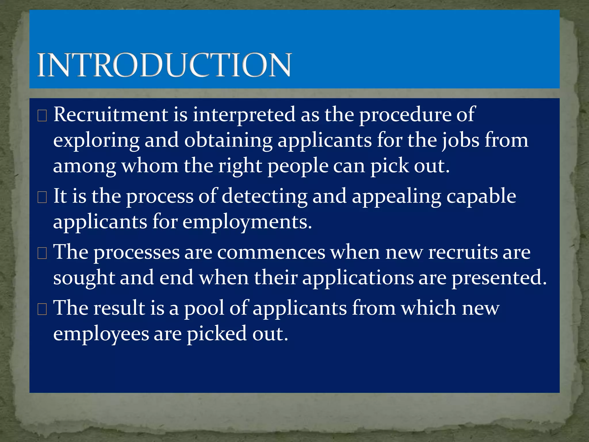 Recruitment is interpreted as the procedure of
exploring and obtaining applicants for the jobs from
among whom the right people can pick out.
It is the process of detecting and appealing capable
applicants for employments.
The processes are commences when new recruits are
sought and end when their applications are presented.
The result is a pool of applicants from which new
employees are picked out.
 