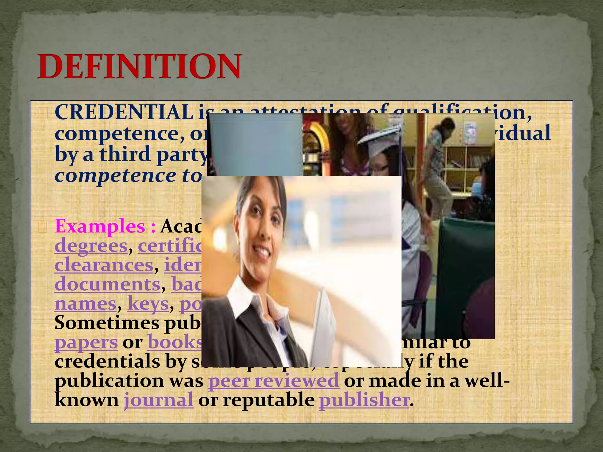 CREDENTIAL is an attestation of qualification,
competence, or authority issued to an individual
by a third party with a relevant or assumed
competence to do so.
Examples : Academic diplomas, academic
degrees, certifications, security
clearances, identification
documents, badges, passwords, user
names, keys, powers of attorney, and so on.
Sometimes publications, such as scientific
papers or books, may be viewed as similar to
credentials by some people, especially if the
publication was peer reviewed or made in a well-
known journal or reputable publisher.
 