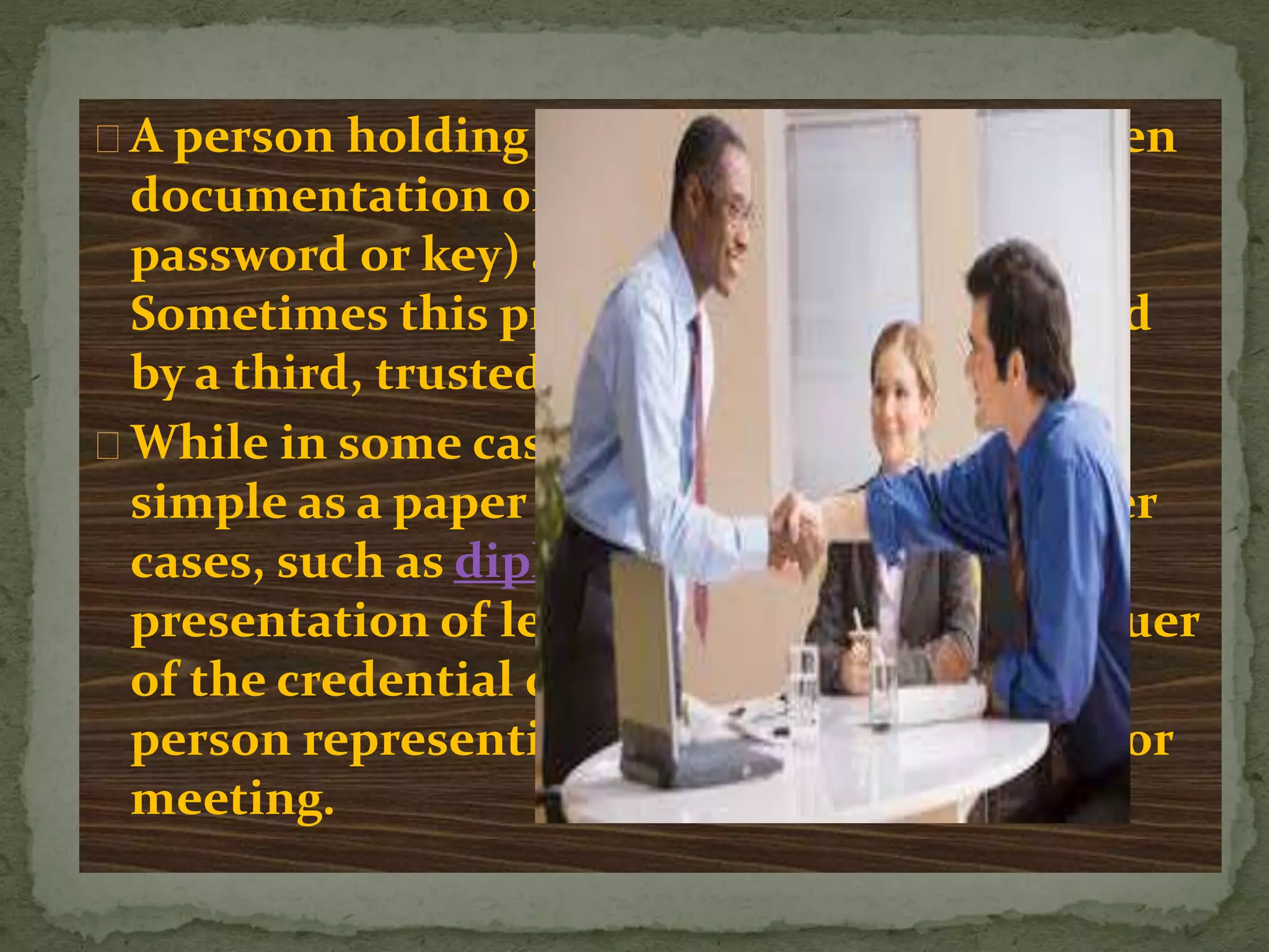 A person holding a credential is usually given
documentation or secret knowledge (e.g., a
password or key) as proof of the credential.
Sometimes this proof (or a copy of it) is held
by a third, trusted party.
While in some cases a credential may be as
simple as a paper membership card, in other
cases, such as diplomacy, it may involve
presentation of letters directly from the issuer
of the credential detailing its faith in the
person representing them in a negotiation or
meeting.
 