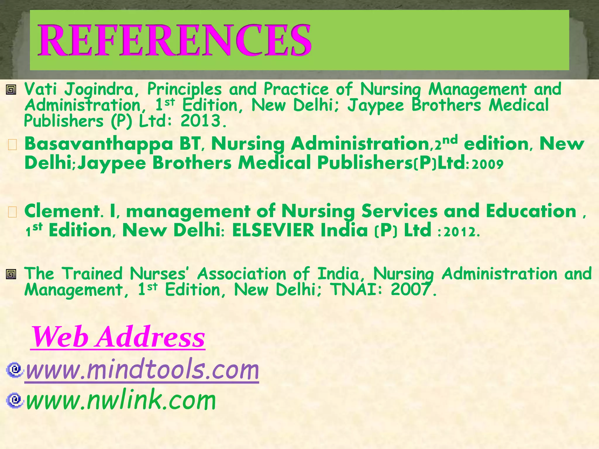 Vati Jogindra, Principles and Practice of Nursing Management and
Administration, 1st Edition, New Delhi; Jaypee Brothers Medical
Publishers (P) Ltd: 2013.
Basavanthappa BT, Nursing Administration,2nd edition, New
Delhi;Jaypee Brothers Medical Publishers(P)Ltd:2009
Clement. I, management of Nursing Services and Education ,
1st Edition, New Delhi: ELSEVIER India (P) Ltd :2012.
The Trained Nurses’ Association of India, Nursing Administration and
Management, 1st Edition, New Delhi; TNAI: 2007.
Web Address
www.mindtools.com
www.nwlink.com
 
