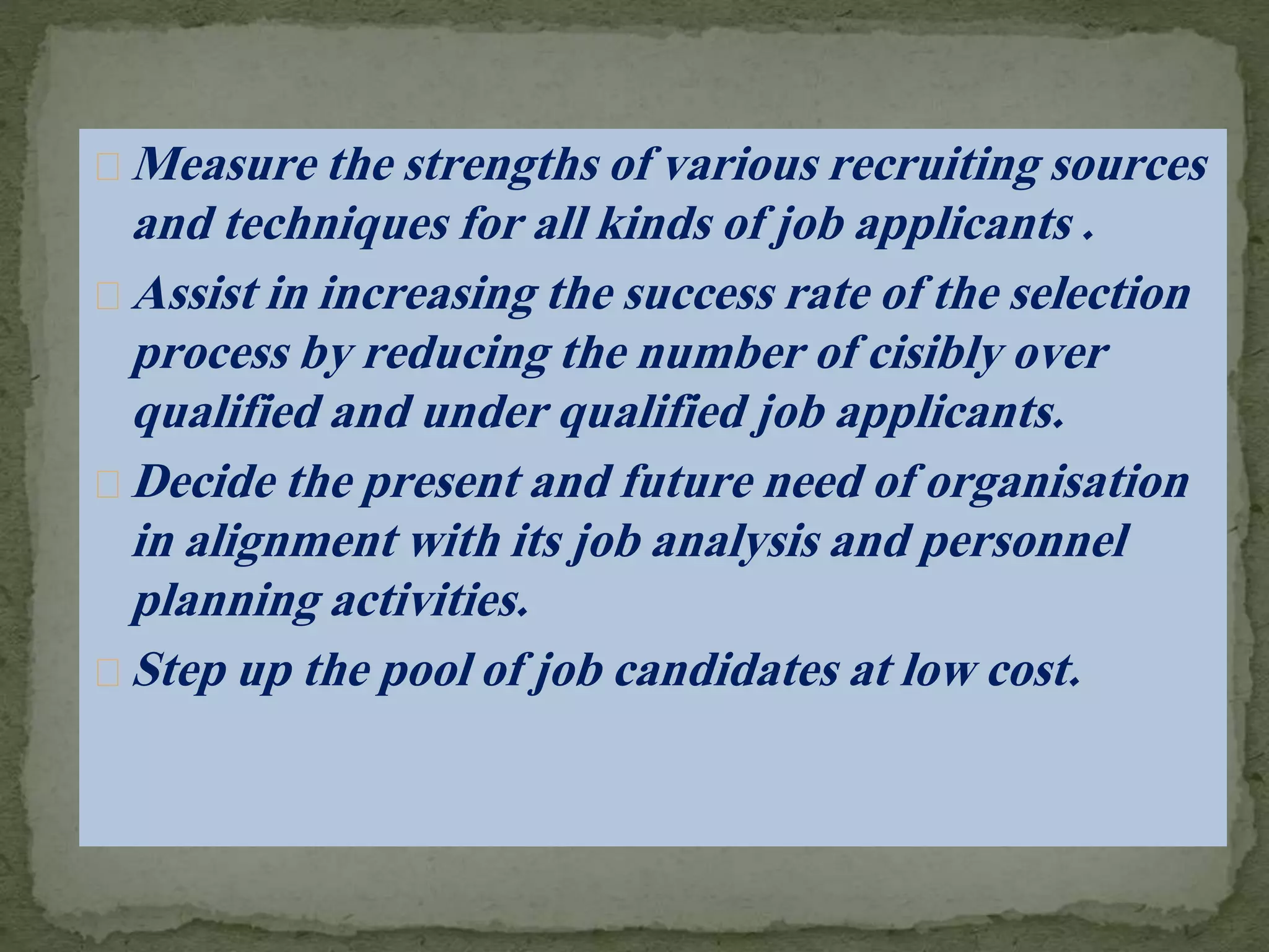 Measure the strengths of various recruiting sources
and techniques for all kinds of job applicants .
Assist in increasing the success rate of the selection
process by reducing the number of cisibly over
qualified and under qualified job applicants.
Decide the present and future need of organisation
in alignment with its job analysis and personnel
planning activities.
Step up the pool of job candidates at low cost.
 