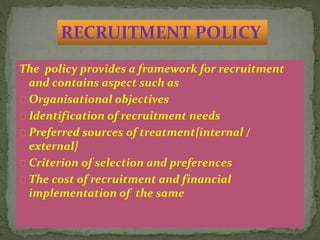 The policy provides a framework for recruitment
and contains aspect such as
Organisational objectives
Identification of recruitment needs
Preferred sources of treatment{internal /
external}
Criterion of selection and preferences
The cost of recruitment and financial
implementation of the same
RECRUITMENT POLICY
 