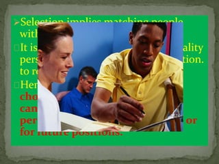 Selection implies matching people
with the right job.
It is essential therefore to select quality
personnel for placing in right position.
to render quality services ..
Hence ,Selection is a process of
choosing from among external
candidates the most suitable
persons for the current position or
for future positions.
 