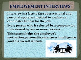 Interview is a face to face observational and
personal appraisal method to evaluate a
candidates fitness for the job.
Every person who is selected by a company for
interviewed by one or more persons.
This system helps the employee’s
motivation,personality,smartness,intelligence
,and his overall attitude.
 