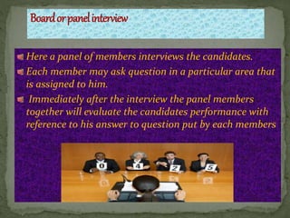 Here a panel of members interviews the candidates.
Each member may ask question in a particular area that
is assigned to him.
Immediately after the interview the panel members
together will evaluate the candidates performance with
reference to his answer to question put by each members
 