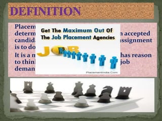 Placement may be defined as the
determination of the job to which an accepted
candidate is to be assigned and his assignment
is to do that job.
It is a matching of how a supervisor has reason
to think a candidate can handle the job
demands
 