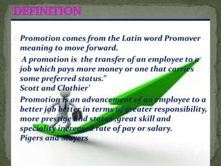 Promotion comes from the Latin word Promover
meaning to move forward.
A promotion is the transfer of an employee to a
job which pays more money or one that carries
some preferred status.”
Scott and Clothier’
Promotion is an advancement of an employee to a
better job better in terms of greater responsibility,
more prestige and status ,great skill and
speciality increased rate of pay or salary.
Pigers and Mayers
 