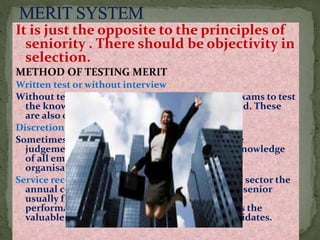 It is just the opposite to the principles of
seniority . There should be objectivity in
selection.
METHOD OF TESTING MERIT
Written test or without interview :
Without test may be competitive ,departmental exams to test
the knowledge of candidates in the relevant field. These
are also called promotional examinations
Discretion of the HOD:
Sometimes the merit of promotion is to left to the
judgement of the HOD ,who has the personal knowledge
of all employees and knows about their work in
organisation.
Service record and efficiency rating : In the public sector the
annual confidential record {ACR} .HOD or next senior
usually fills the confidential report about the
performances of subordinates. and the record is the
valuable aid to the judgement in selecting candidates.
 